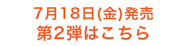 7月18日（金）発売　第2弾はこちら